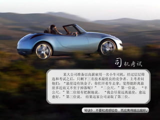 　某大公司准备以高薪雇用一名小车司机，经过层层筛选和考试之后，只剩下三名技术最优良的竞争者。主考者问他们：“悬崖边有块金子，你们开着车去拿，觉得能距离悬崖多近而又不至于掉落呢？” “二公尺。”第一位说。 “半公尺。”第二位很有把握地说。 “我会尽量远离悬崖，愈远愈好。”第三位说。 结果这家公司录取了第三位。 