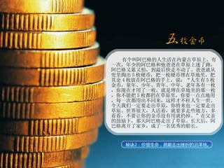 有个叫阿巴格的人生活在内蒙古草原上。有一次，年少的阿巴格和他爸爸在草原上迷了路，阿巴格又累又怕，到最后快走不动了。爸爸就从兜里掏出 5 枚硬币，把一枚硬币埋在草地里，把其余 4 枚放在阿巴格的手上，说：“人生有 5 枚金币，童年、少年、青年、中年、老年各有一枚，你现在才用了一枚，就是埋在草地里的那一枚，你不能把 5 枚都扔在草原里，你要一点点地用，每一次都用出不同来，这样才不枉人生一世。今天我们一定要走出草原，你将来也一定要走出草原。世界很大，人活着，就要多走些地方，多看看，不要让你的金币没有用就扔掉。”在父亲的鼓励下，那天阿巴格走出了草原。长大后，阿巴格离开了家乡，成了一名优秀的船长。 