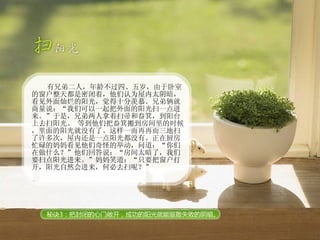 有兄弟二人，年龄不过四、五岁，由于卧室的窗户整天都是密闭着，他们认为屋内太阴暗，看见外面灿烂的阳光，觉得十分羡慕。兄弟俩就商量说：“我们可以一起把外面的阳光扫一点进来。”于是，兄弟两人拿着扫帚和畚箕，到阳台上去扫阳光。 等到他们把畚箕搬到房间里的时候，里面的阳光就没有了。这样一而再再而三地扫了许多次，屋内还是一点阳光都没有。正在厨房忙碌的妈妈看见他们奇怪的举动，问道：“你们在做什么？”他们回答说：“房间太暗了，我们要扫点阳光进来。”妈妈笑道：“只要把窗户打开，阳光自然会进来，何必去扫呢？” 