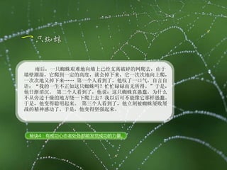 雨后，一只蜘蛛艰难地向墙上已经支离破碎的网爬去，由于墙壁潮湿，它爬到一定的高度，就会掉下来，它一次次地向上爬，一次次地又掉下来…… 第一个人看到了，他叹了一口气，自言自语：“我的一生不正如这只蜘蛛吗？忙忙碌碌而无所得。”于是，他日渐消沉。 第二个人看到了，他说：这只蜘蛛真愚蠢，为什么不从旁边干燥的地方绕一下爬上去？我以后可不能像它那样愚蠢。于是，他变得聪明起来。 第三个人看到了，他立刻被蜘蛛屡败屡战的精神感动了。于是，他变得坚强起来。  