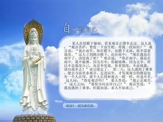 某人在屋檐下躲雨，看见观音正撑伞走过。这人说：“观音菩萨，普度一下众生吧，带我一段如何？” 观音说：“我在雨里，你在檐下，而檐下无雨，你不需要我度。”这人立刻跳出檐下，站在雨中：“现在我也在雨中了，该度我了吧？”观音说：“你在雨中，我也在雨中，我不被淋，因为有伞；你被雨淋，因为无伞。所以不是我度自己，而是伞度我。你要想度，不必找我，请自找伞去！”说完便走了。 第二天，这人遇到了难事，便去寺庙里求观音。走进庙里，才发现观音的像前也有一个人在拜，那个人长得和观音一模一样，丝毫不差。 这人问：“你是观音吗？” 那人答道：“我正是观音。” 这人又问：“那你为何还拜自己？” 观音笑道：“我也遇到了难事，但我知道，求人不如求己。” 