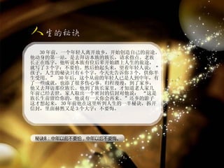 30 年前，一个年轻人离开故乡，开始创造自己的前途。他动身的第一站，是去拜访本族的族长，请求指点。老族长正在练字，他听说本族有位后辈开始踏上人生的旅途，就写了 3 个字：不要怕。然后抬起头来，望着年轻人说：“孩子，人生的秘诀只有 6 个字，今天先告诉你 3 个，供你半生受用。”  30 年后，这个从前的年轻人已是人到中年，有了一些成就，也添了很多伤心事。归程漫漫，到了家乡，他又去拜访那位族长。他到了族长家里，才知道老人家几年前已经去世，家人取出一个密封的信封对他说： “这是族长生前留给你的，他说有一天你会再来。”还乡的游子这才想起来， 30 年前他在这里听到人生的一半秘诀，拆开信封，里面赫然又是 3 个大字：不要悔。 