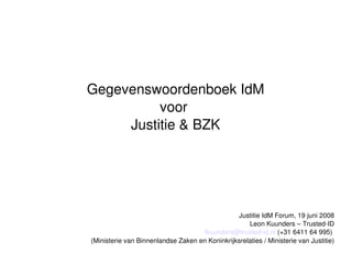 Gegevenswoordenboek IdM
          voor 
     Justitie  BZK




                                                Justitie IdM Forum, 19 juni 2008
                                                    Leon Kuunders – Trusted­ID
                                     lkuunders@trusted­id.nl (+31 6411 64 995) 
(Ministerie van Binnenlandse Zaken en Koninkrijksrelaties / Ministerie van Justitie)
 