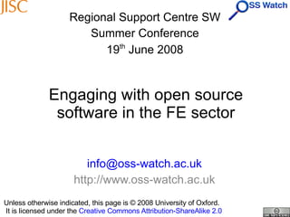 Engaging with open source software in the FE sector [email_address] http://www.oss-watch.ac.uk Regional Support Centre SW Summer Conference 19 th  June 2008 Unless otherwise indicated, this page is © 2008 University of Oxford.   It is licensed under the  Creative Commons Attribution-ShareAlike 2.0 