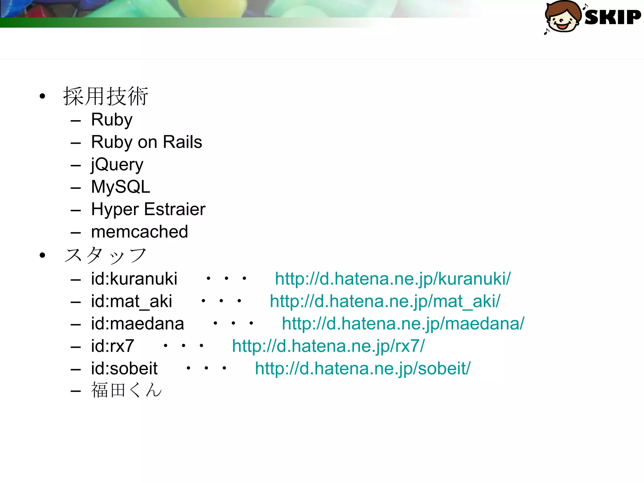 採用技術 Ruby Ruby on Rails jQuery MySQL Hyper Estraier memcached スタッフ id:kuranuki 　・・・　 http://d.hatena.ne.jp/kuranuki/ id:mat_aki 　・・・　 http://d.hatena.ne.jp/mat_aki/ id:maedana 　・・・　 http://d.hatena.ne.jp/maedana/ id:rx7 　・・・　 http://d.hatena.ne.jp/rx7/ id:sobeit 　・・・　 http:// d.hatena.ne.jp/sobeit / 福田くん 