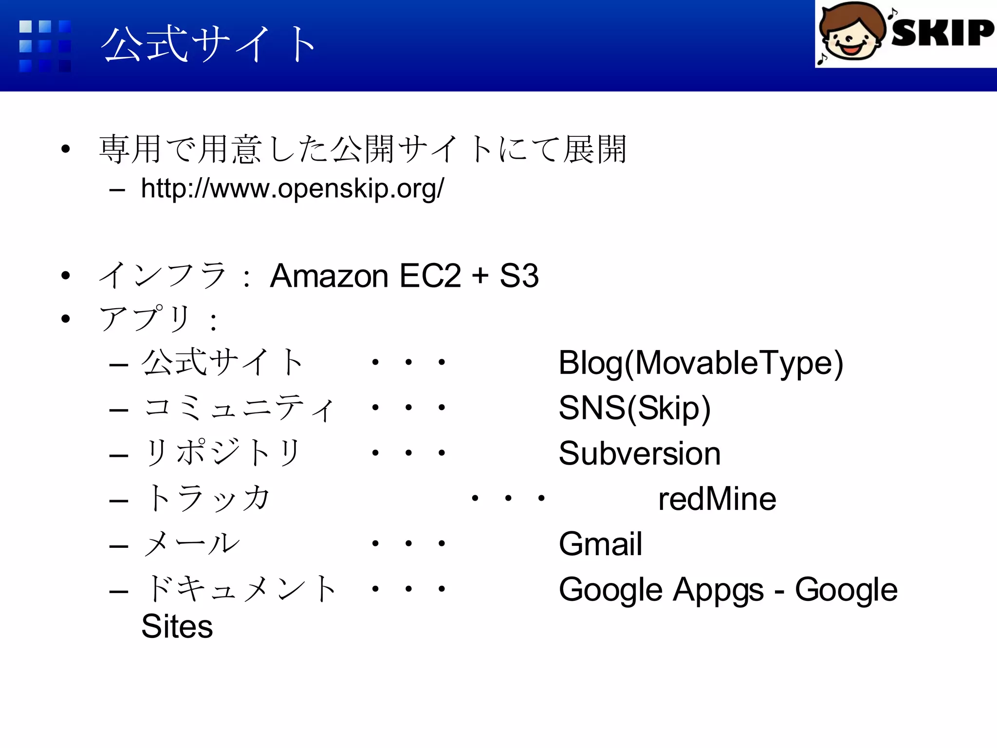 公式サイト 専用で用意した公開サイトにて展開 http://www.openskip.org/ インフラ： Amazon EC2 + S3 アプリ： 公式サイト ・・・ Blog(MovableType) コミュニティ ・・・ SNS(Skip) リポジトリ ・・・ Subversion トラッカ ・・・ redMine メール ・・・ Gmail ドキュメント ・・・ Google Appgs - Google Sites 