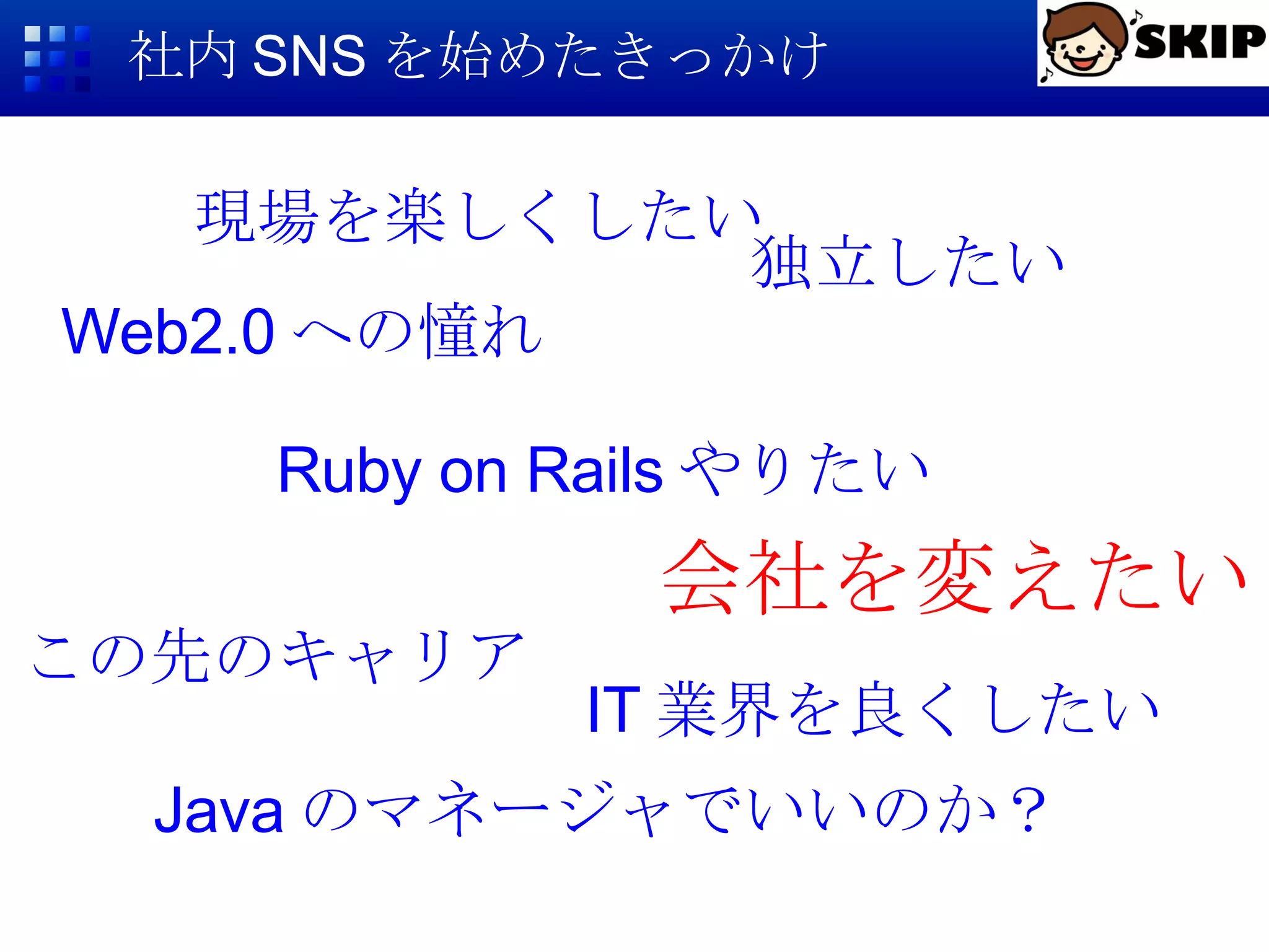 社内 SNS を始めたきっかけ Web2.0 への憧れ 会社を変えたい Java のマネージャでいいのか？ Ruby on Rails やりたい この先のキャリア 独立したい IT 業界を良くしたい 現場を楽しくしたい 