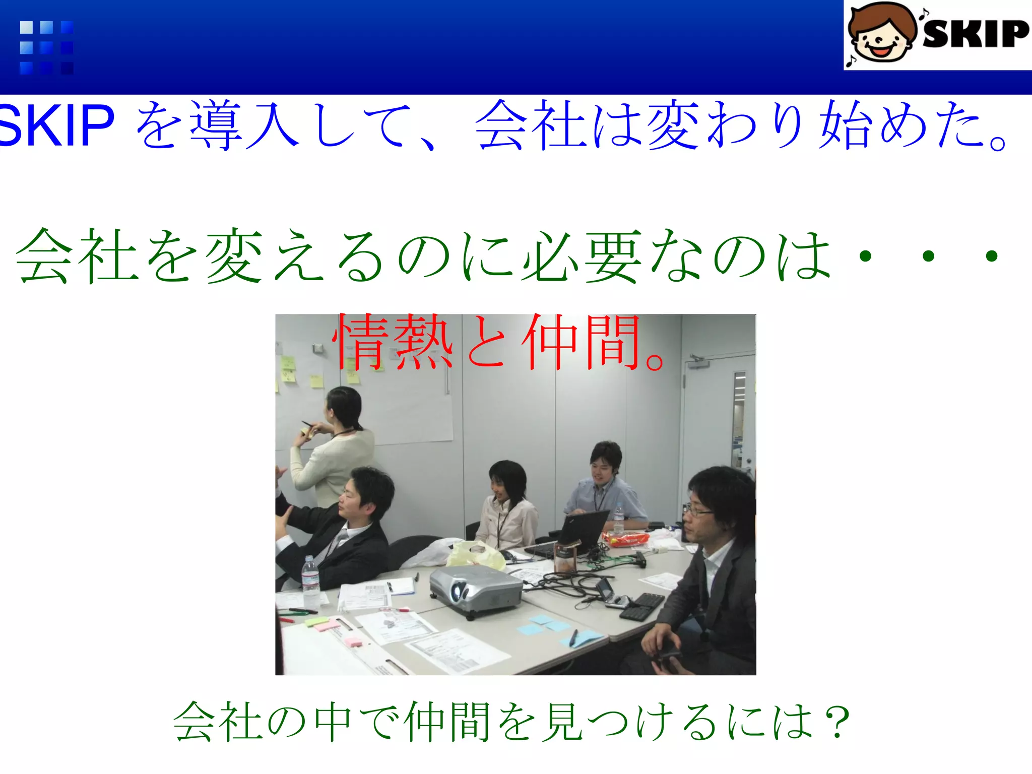 SKIP を導入して、会社は変わり始めた。 会社の中で仲間を見つけるには？ 会社を変えるのに必要なのは・・・ 情熱と仲間。 