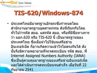TIS-620/Windows-874 ประเทศไทยมีมาตรฐานอักขระซึ่งกำหนดโดย สำนักงานมาตรฐานอุตสาหกรรม ดังที่เรียกกันโดยทั่วไปว่ารหัส สมอ .  แต่รหัส สมอ .  หรือที่มีชื่อทางการว่า มอก . 620   หรือ  TIS-620   นี้ เป็นมาตรฐานของประเทศไทย ซึ่งเมื่อนำไปใช้บนเครือข่ายอินเทอร์เน็ต ก็อาจเกิดความเข้าใจไม่ตรงกันได้ ดังนั้นจึงมีความพยายามที่จะจดทะเบียน รหัส สมอ .  ที่  Internet Assigned Numbers Authority  ( IANA )  ซึ่งเป็นผู้ควบคุมมาตรฐานของเครือข่ายอินเทอร์เน็ต  และได้ดำเนินการจดทะเบียนจนสำเร็จ เมื่อวันที่  22   กันยายน  2541 
