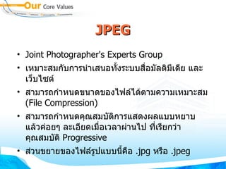 JPEG Joint Photographer's Experts Group  เหมาะสมกับการนำเสนอทั้งระบบสื่อมัลติมีเดีย และเว็บไซต์  สามารถกำหนดขนาดของไฟล์ได้ตามความเหมาะสม  ( File Compression )  สามารถกำหนดคุณสมบัติการแสดงผลแบบหยาบ แล้วค่อยๆ ละเอียดเมื่อเวลาผ่านไป ที่เรียกว่าคุณสมบัติ  Progressive  ส่วนขยายของไฟล์รูปแบบนี้คือ  . jpg  หรือ  . jpeg 