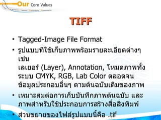 TIFF Tagged - Image File Format  รูปแบบที่ใช้เก็บภาพพร้อมรายละเอียดต่างๆ เช่น  เลเยอร์  ( Layer ) , Annotation,  โหมดภาพทั้งระบบ  CMYK, RGB, Lab Color  ตลอดจนข้อมูลประกอบอื่นๆ ตามต้นฉบับเดิมของภาพ  เหมาะสมต่อการเก็บบันทึกภาพต้นฉบับ และ ภาพสำหรับใช้ประกอบการสร้างสื่อสิ่งพิมพ์  ส่วนขยายของไฟล์รูปแบบนี้คือ  . tif 