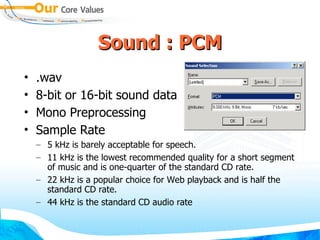 Sound : PCM .wav 8-bit or 16-bit sound data Mono Preprocessing Sample Rate 5 kHz is barely acceptable for speech. 11 kHz is the lowest recommended quality for a short segment of music and is one-quarter of the standard CD rate. 22 kHz is a popular choice for Web playback and is half the standard CD rate. 44 kHz is the standard CD audio rate 