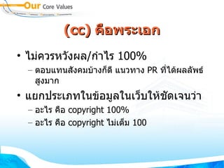 (cc)  คือพระเอก ไม่ควรหวังผล / กำไร  100% ตอบแทนสังคมบ้างก็ดี แนวทาง  PR  ที่ได้ผลลัพธ์สูงมาก แยกประเภทในข้อมูลในเว็บให้ชัดเจนว่า อะไร คือ  copyright 100% อะไร คือ  copyright  ไม่เต็ม  100 