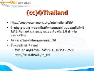 (cc)@Thailand http://creativecommons.org/international/th/ ร่างสัญญาอนุญาตของครีเอทีฟคอมมอนส์ แบบยอมรับสิทธิ ไม่ใช้เพื่อการค้าและอนุญาตแบบเดียวกัน  3.0  สำหรับประเทศไทย  จัดทำร่างโดยสำนักกฎหมายธรรมนิติ ขั้นตอนประชาพิจารณ์ วันที่  27  พฤศจิกายน ถึงวันที่  11  ธันวาคม  2550 http://cc.in.th/wiki/th_ccl 