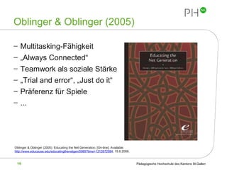 Oblinger & Oblinger (2005) Multitasking-Fähigkeit „ Always Connected“  Teamwork als soziale Stärke „ Trial and error“, „Just do it“ Präferenz für Spiele ... Oblinger & Oblinger (2005): Educating the Net Generation.  [On-line]. Available: http://www.educause.edu/educatingthenetgen/5989?time=1212872584 , 15.6.2008.   