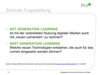 Zentrale Fragestellung NET GENERATION LEARNING  Ist mit der verbreiteten Nutzung digitaler Medien auch mit „neuen Lernenden“ zu rechnen? NEXT GENERATION LEARNING Welche neuen Technologien entstehen, die auch für das Lernen eingesetzt werden können? Seufert, Sabine (2007):Ne(x)t Generation Learning  [On-line]. Available:  http://www.scil.ch/index.php?id=17 , 15.6.2008 . 