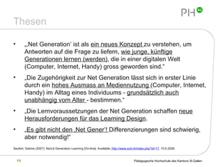 Thesen „‚ Net Generation’ ist als  ein neues Konzept  zu verstehen, um Antworten auf die Frage zu liefern,  wie junge, künftige Generationen lernen (werden) , die in einer digitalen Welt (Computer, Internet, Handy) gross geworden sind.“ „ Die Zugehörigkeit zur Net Generation lässt sich in erster Linie durch ein  hohes Ausmass an Mediennutzung  (Computer, Internet, Handy) im Alltag eines Individuums -  grundsätzlich auch unabhängig vom Alter  - bestimmen.“ „ Die Lernvoraussetzungen der Net Generation schaffen  neue Herausforderungen für das Learning Design . „ Es gibt nicht den ‚Net Gener’!  Differenzierungen sind schwierig, aber notwendig!“ Seufert, Sabine (2007): Ne(x)t Generation Learning  [On-line]. Available:  http://www.scil.ch/index.php?id=17 , 15.6.2008. 