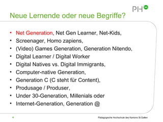 Neue Lernende oder neue Begriffe? Net Generation , Net Gen Learner, Net-Kids, Screenager, Homo zapiens, (Video) Games Generation, Generation Nitendo, Digital Learner / Digital Worker Digital Natives vs. Digital Immigrants, Computer-native Generation, Generation C (C steht für Content), Produsage / Produser, Under 30-Generation, Millenials oder Internet-Generation, Generation @ 
