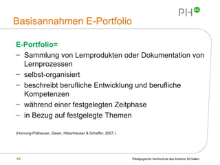 Basisannahmen E-Portfolio E-Portfolio= Sammlung von Lernprodukten oder Dokumentation von Lernprozessen selbst-organisiert beschreibt berufliche Entwicklung und berufliche Kompetenzen während einer festgelegten Zeitphase in Bezug auf festgelegte Themen (Hornung-Prähauser, Geser, Hilzenhauser & Schaffer, 2007.) 