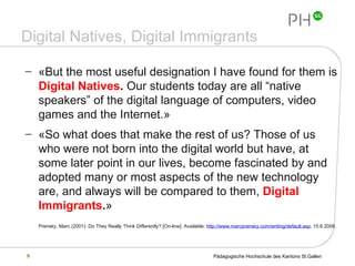 Digital Natives, Digital Immigrants « But the most useful designation I have found for them is  Digital Natives .  Our students today are all “native speakers” of the digital language of computers, video games and the Internet. »   « So what does that make the rest of us? Those of us who were not born into the digital world but have, at some later point in our lives, become fascinated by and adopted many or most aspects of the new technology are, and always will be compared to them,  Digital Immigrants . »   Prensky, Marc (2001): Do They Really Think Differently?  [On-line]. Available:  http://www.marcprensky.com/writing/default.asp , 15.6.2008.   