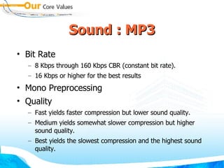 Sound : MP3 Bit Rate 8 Kbps through 160 Kbps CBR (constant bit rate).  16 Kbps or higher for the best results Mono Preprocessing Quality Fast yields faster compression but lower sound quality.  Medium yields somewhat slower compression but higher sound quality.  Best yields the slowest compression and the highest sound quality. 