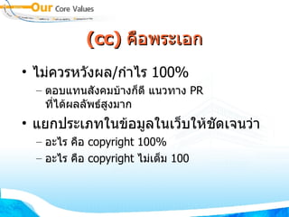 (cc)  คือพระเอก ไม่ควรหวังผล / กำไร  100% ตอบแทนสังคมบ้างก็ดี แนวทาง  PR  ที่ได้ผลลัพธ์สูงมาก แยกประเภทในข้อมูลในเว็บให้ชัดเจนว่า อะไร คือ  copyright 100% อะไร คือ  copyright  ไม่เต็ม  100 