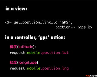 in a view:

<%= get_position_link_to quot;GPSquot;,
                       :action=> :gps %>

in a controller, ‘gps’ action:


  request.mobile.position.lat
                                 œ {Ruby              c200 8   Sf[^



                                 œ { Œ ^ Cg       Ł




                                 œ { Œ ^ Cg   ¨




  request.mobile.position.lng
                                 œ { Œ ^ Cg       Ł




                                 œ { Œ ^ Cg   ¨