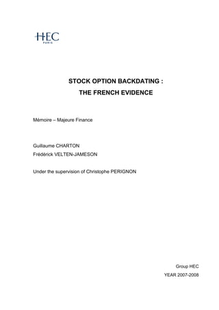 STOCK OPTION BACKDATING :
THE FRENCH EVIDENCE
M€moire – Majeure Finance
Guillaume CHARTON
Fr€d€rick VELTEN-JAMESON
Under the supervision of Christophe PERIGNON
Group HEC
YEAR 2007-2008
 