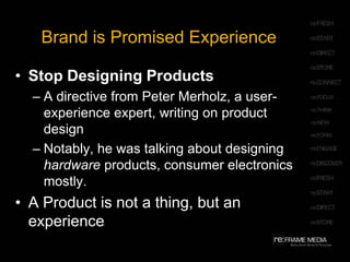 Brand is Promised ExperienceStop Designing ProductsA directive from Peter Merholz, a user-experience expert, writing on product designNotably, he was talking about designing hardware products, consumer electronics mostly.A Product is not a thing, but an experience