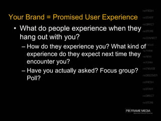 Your Brand = Promised User ExperienceWhat do people experience when they hang out with you? How do they experience you? What kind of experience do they expect next time they encounter you? Have you actually asked? Focus group? Poll? 