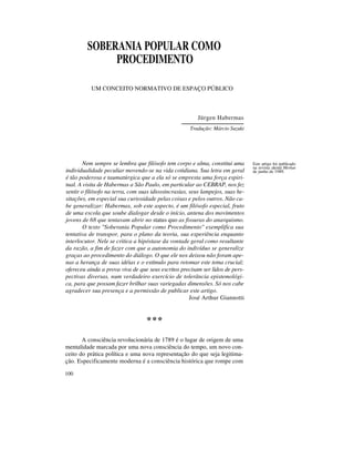 SOBERANIA POPULAR COMO
PROCEDIMENTO
UM CONCEITO NORMATIVO DE ESPAÇO PÚBLICO

Jürgen Habermas
Tradução: Márcio Suzuki

Nem sempre se lembra que filósofo tem corpo e alma, constitui uma
individualidade peculiar movendo-se na vida cotidiana. Sua letra em geral
é tão poderosa e taumatúrgica que a ela só se empresta uma força espiritual. A visita de Habermas a São Paulo, em particular ao CEBRAP, nos fez
sentir o filósofo na terra, com suas idiossincrasias, seus lampejos, suas hesitações, em especial sua curiosidade pelas coisas e pelos outros. Não cabe generalizar: Habermas, sob este aspecto, é um filósofo especial, fruto
de uma escola que soube dialogar desde o início, antena dos movimentos
jovens de 68 que tentavam abrir no status quo as fissuras do anarquismo.
O texto "Soberania Popular como Procedimento" exemplifica sua
tentativa de transpor, para o plano da teoria, sua experiência enquanto
interlocutor. Nele se critica a hipóstase da vontade geral como resultante
da razão, a fim de fazer com que a autonomia do indivíduo se generalize
graças ao procedimento do diálogo. O que ele nos deixou não foram apenas a herança de suas idéias e o estímulo para retomar este tema crucial;
ofereceu ainda a prova viva de que seus escritos precisam ser lidos de perspectivas diversas, num verdadeiro exercício de tolerância epistemológica, para que possam fazer brilhar suas variegadas dimensões. Só nos cabe
agradecer sua presença e a permissão de publicar este artigo.
José Arthur Giannotti

A consciência revolucionária de 1789 é o lugar de origem de uma
mentalidade marcada por uma nova consciência do tempo, um novo conceito do prática política e uma nova representação do que seja legitimação. Especificamente moderna é a consciência histórica que rompe com
100

Este artigo foi publicado
na revista alemã Merkut
de junho de 1989.

 