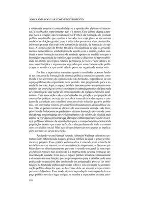 SOBERANIA POPULAR COMO PROCEDIMENTO

a soberania popular é contraditória: se a opinião dos eleitores é irracional, a escolha dos representantes não o é menos. Esse dilema chama a atenção para a relação, não tematizada por Fröbel, da formação de vontade
política constituída, que conduz a decisões (em cujo plano se encontram
também as eleições gerais), para a esfera dos processos não-constituídos,
informais porque não estão sob a pressão da decisão, da formação de opinião. As suposições de Fröbel levam à conseqüência de que os procedimentos democráticos, estabelecidos de acordo com o direito, podem conduzir a uma formação racional de vontade apenas na medida em que a
formação organizada de opinião, que conduz a decisões de reponsabilidade no âmbito dos órgãos estatais, permaneça permeável aos valores, temas, contribuições e argumentos sugeridos por uma comunicação política que os envolva, e que como tal não possa ser organizada no seu todo.
Por fim, a expectativa normativa quanto a resultados racionais fundase no concurso da formação de vontade política institucionalmente constituída e das correntes de comunicação não-herdadas, espontâneas de um
espaço público não organizado neste sentido, não programado para a tomada de decisão. Aqui, o espaço público funciona como um conceito normativo. As associações livres constituem os entrelaçamentos de uma rede
de comunicação que surge do entroncamento de espaços públicos autônomos. Tais associações são especializadas na geração e propagação de
convicções práticas, ou seja, em descobrir temas de relevância para o conjunto da sociedade, em contribuir com possíveis soluções para os problemas, em interpretar valores, produzir bons fundamentos, desqualificar outros. Elas só podem tornar-se eficazes de uma maneira indireta, vale dizer,
pelo fato de deslocarem os parâmetros de uma formação de vontade constituída para uma mudança de posicionamento e de valores de eficácia mais
ampla. A relevância crescente que alterações intransparentes (undurchsichtig), político-culturais, de opinião têm para o comportamento eleitoral da
população mostra que essas reflexões não perderam de todo o contato
com a realidade social. Mas aqui devem interessar-nos apenas as implicações normativas desta descrição.
Apoiando-se em Hannah Arendt, Albrecht Wellmer salientou a estrutura auto-referenciada daquela prática pública da qual o poder comunicativo provém. Essa prática comunicativa é onerada com a tarefa de
estabilizar-se a si mesma; a cada contribuição importante, o discurso público deve ter simultaneamente presente o sentido em geral de um espaço público político não-distorcido e a própria meta de uma formação democrática de vontade. Com isso, o espaço público tematiza continuamente
a si mesmo em sua função; pois os pressupostos para a existência de uma
prática não-organizável têm também de ser assegurados por ele. As instituições da liberdade pública repousam sobre o solo oscilante da comunicação política daqueles que, ao fazer uso dela, ao mesmo tempo a interpretam e defendem. Esse modo de uma reprodução auto-referida do espaço público revela o lugar ao qual se recolhe a expectativa de uma auto110

 