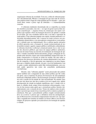 NOVOS ESTUDOS nº 26 - MARÇO DE 1990

organização soberana da sociedade. Com isso, a idéia de soberania popular é dessubstanciada. Mesmo a concepção de que uma rede de associações poderia tomar o lugar do corpo popular que foi afastado — para, por
assim dizer, tomar o posto vago da soberania — é demasiadamente
concreta.
A soberania totalmente disseminada não se corporifica na mente
dos membros associados, mas sim — se é que em geral se possa falar ainda de corporificação — naquelas formas de comunicação sem sujeito (subjektlos) que regulam o fluxo da formação discursiva de opinião e vontade
de tal modo, que seus resultados falíveis têm a seu lado a suposição da
razão prática. Uma soberania popular sem sujeito, tornada autônoma e solucionada intersubjetivamente, não é expressa de modo exclusivo nos procedimentos democráticos e nos pressupostos comunicativos (com pretensão à validade) para sua implementação. Ela se sublima àquelas interações
de difícil apreensão entre a formação de vontade institucionalizada de modo jurídico-estatal e aqueles espaços públicos mobilizados culturalmente.
A soberania dissolvida (verflüssigt) comunicativamente faz-se valer no poder dos discursos públicos, que nasce de espaços públicos autônomos,
mas tem de tomar forma nas decisões de instituições de formação de opinião e vontade concebidas democraticamente, porque a obrigação de responder pelas decisões requer uma responsabilidade institucional clara. O
poder comunicativo é exercido no modo do assédio. Ele atua sobre as
premissas dos processos decisórios do sistema administrativo sem intenção de conquista, a fim de apresentar seus imperativos na única linguagem que a cidadela sitiada entende: ele gere o pool de fundamentos com
os quais o poder administrativo pode lidar instrumentalmente, sem contudo poder ignorá-los tais como são concebidos juridicamente
(rechtsförmig).
Decerto, uma "soberania popular" assim processada não poderá
operar também sem a retaguarda de uma cultura política que lhe venha
em apoio, sem as maneiras de pensar (Gesinnungen) de uma população
habituada à liberdade política: não há formação racional de vontade política sem o auxílio de um mundo de vida racionalizado. No entanto, para
que por trás desta tese não deva ocultar-se de novo aquele etos, aquela
pressuposição da virtude na tradição republicana, etos e virtude com os
quais os cidadãos desde sempre foram moralmente sobrecarregados, é preciso de fato mostrar ainda aquilo que o aristotelismo político introduz subrepticiamente com o conceito de etos. Temos de explicar como em princípio é possível que moral cívica (staatsbürgerlich) e interesse próprio se
entrelacem. Para que o procedimento político exigido normativamente
deva ser aceitável, é preciso que a substância moral da autolegislação,
que em Rousseau fora concentrada compactamente num único ato, seja separada e resgatada tão-somente em miúdos (in kleiner Münze) nos diversos
estágios do processo operado (prozeduralisiert) de formação de opinião
e vontade.
111

 