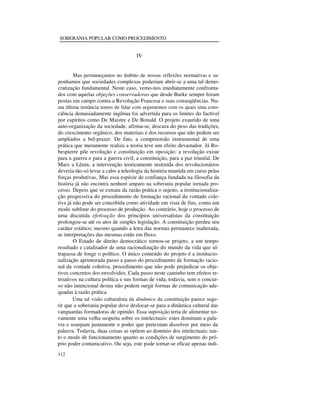 SOBERANIA POPULAR COMO PROCEDIMENTO

IV
Mas permaneçamos no âmbito de nossas reflexões normativas e suponhamos que sociedades complexas poderiam abrir-se a uma tal democratização fundamental. Neste caso, vemo-nos imediatamente confrontados com aquelas objeções conservadoras que desde Burke sempre foram
postas em campo contra a Revolução Francesa e suas conseqüências. Numa última instância temos de lidar com argumentos com os quais uma consciência demasiadamente ingênua foi advertida para os limites do factível
por espíritos como De Maistre e De Bonald. O projeto exaurido de uma
auto-organização da sociedade, afirma-se, descura do peso das tradições,
do crescimento orgânico, dos materiais e dos recursos que não podem ser
ampliados a bel-prazer. De fato, a compreensão instrumental de uma
prática que meramente realiza a teoria teve um efeito devastador. Já Robespierre põe revolução e constituição em oposição: a revolução existe
para a guerra e para a guerra civil; a constituição, para a paz triunfal. De
Marx a Lênin, a intervenção teoricamente instruída dos revolucionários
deveria tão-só levar a cabo a teleologia da história mantida em curso pelas
forças produtivas. Mas essa espécie de confiança fundada na filosofia da
história já não encontra nenhum amparo na soberania popular tornada processo. Depois que se extraiu da razão prática o sujeito, a institucionalização progressiva do procedimento de formação racional da vontade coletiva já não pode ser concebida como atividade em vista de fins, como um
modo sublime do processo de produção. Ao contrário, hoje o processo de
uma discutida efetivação dos princípios universalistas da constituição
prolongou-se até os atos de simples legislação. A constituição perdeu seu
caráter estático; mesmo quando a letra das normas permanece inalterada,
as interpretações das mesmas estão em fluxo.
O Estado de direito democrático tornou-se projeto, a um tempo
resultado e catalisador de uma racionalização do mundo da vida que ultrapassa de longe o político. O único conteúdo do projeto é a institucionalização aprimorada passo a passo do procedimento de formação racional da vontade coletiva, procedimento que não pode prejudicar os objetivos concretos dos envolvidos. Cada passo neste caminho tem efeitos retroativos na cultura política e nas formas de vida; todavia, sem o concurso não intencional destas não podem surgir formas de comunicação adequadas à razão prática.
Uma tal visão culturalista da dinâmica da constituição parece sugerir que a soberania popular deve deslocar-se para a dinâmica cultural das
vanguardas formadoras de opinião. Essa suposição teria de alimentar novamente uma velha suspeita sobre os intelectuais: estes dominam a palavra e usurpam justamente o poder que pretextam dissolver por meio da
palavra. Todavia, duas coisas se opõem ao domínio dos intelectuais: tanto o modo de funcionamento quanto as condições de surgimento do próprio poder comunicativo. Ou seja, este pode tornar-se eficaz apenas indi112

 