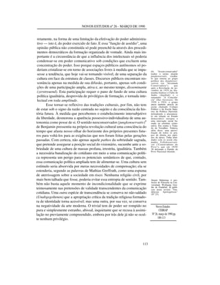 NOVOS ESTUDOS nº 26 - MARÇO DE 1990

retamente, na forma de uma limitação da efetivação do poder administrativo — isto é, do poder exercido de fato. E essa "função de assédio", uma
opinião pública não constituída só pode preenchê-la através dos procedimentos democráticos da formação organizada de vontade. Ainda mais importante é a circunstância de que a influência dos intelectuais só poderia
condensar-se em poder comunicativo sob condições que excluem uma
concentração do poder. Isso porque espaços públicos autônomos só poderiam cristalizar-se em torno de associações livres à medida que se impusesse a tendência, que hoje vai-se tornando visível, de uma separação da
cultura em face da estrutura de classes. Discursos públicos encontram ressonância apenas na medida de sua difusão, portanto, apenas sob condições de uma participação ampla, ativa e, ao mesmo tempo, disseminante
(zerstreuend). Esta participação requer o pano de fundo de uma cultura
política igualitária, desprovida de privilégios de formação, e tornada intelectual em toda amplitude.
Esse tornar-se reflexivo das tradições culturais, por fim, não tem
de estar sob o signo da razão centrada no sujeito e da consciência da história futura. À medida que percebemos o estabelecimento intersubjetivo
da liberdade, desmorona a aparência possessivo-individualista de uma autonomia como posse de si. O sentido neoconservador (jungkonservativ)6
de Benjamin pressentiu na própria revolução cultural uma consciência do
tempo que afasta nosso olhar do horizonte dos próprios presentes futuros para voltá-los para as exigências que nos foram feitas pelas gerações
passadas. Com certeza, não apenas aquele pathos da sobriedade sagrada,
que pretende assegurar a posição social do visionário, sucumbe ante a sobriedade de uma cultura de massas profana, irrestrita, igualitária. Também
a necessária banalização do cotidiano em meio a uma comunicação política representa um perigo para os potenciais semânticos de que, contudo,
essa comunicação política ampliada tem de alimentar-se. Uma cultura sem
estímulo seria absorvida por meras necessidades de compensação; ela se
estenderia, segundo as palavras de Mathias Greffrath, como uma espuma
de aterrissagem sobre a sociedade em risco. Nenhuma religião civil, por
mais bem talhada que fosse, poderia evitar essa entropia de sentido. Também não basta aquele momento de incondicionalidade que se exprime
teimosamente nas pretensões de validade transcendentes da comunicação
cotidiana. Uma outra espécie de transcendência se conserva no não-saldado
(Unabgegoltenen) que a apropriação crítica da tradição religiosa formadora de identidade torna acessível; mas uma outra, por sua vez, se conserva
na negatividade da arte moderna. O trivial tem de poder ser rompido no
pura e simplesmente estranho, abissal, inquietante que se recusa à assimilação no previamente compreendido, embora por trás dele já não se oculte nenhum privilégio.

113

(6)
"Jovem-conservador"
traduz o termo alemão
jungkonservativ, vocábulo que remete ao grupo
político dos Jungkonservativen (ou "Juventude
Conservadora"),
que
após a Revolução de novembro de 1919 na Alemanha fundou o Clube de
Junho (Juniklub) e o
semanário "A Consciência" (Das Gewissen). De
1920 a 1924, o grupo
atuou também através do
assim chamado Colégio
Político e da Escola Superior de Política Nacional,
defendendo o afastamento em relação ao Estado
democrático europeu e
uma renovação social baseada na estrutura corporativa. Era contra o Tratado de Versalhes. Tentava,
além disso, uma aproximação de todos os grupos de direita nos partidos da época. Tinha afinidades com os assim chamados Volkskonservativen ("Conservadores do
Povo"), que em 1929/
30 deixaram o Partido do
Povo Nacional-Alemão.

Jürgen Habermas é professor de Filosofia na Universidade Wolfgang Goethe de Frankfurt. Já publicou nesta revista "Tendências
Apologéticas"
(Nº 25).

Novos Estudos
CEBRAP
Nº 26, março de 1990 pp.
100-113

 