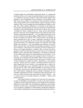 NOVOS ESTUDOS N° 26 - MARÇO DE 1990

o tradicionalismo de continuidades naturalmente dadas; é a compreensão
da prática política sob o signo da autodeterminação e auto-realização; e
é a confiança no discurso racional no qual todo domínio político deve
legitimar-se. Essa mentalidade tornou-se duradoura, como também trivial:
hoje ela não mais continua viva na figura de uma consciência revolucionária, tendo perdido tanto em poder utópico explosivo quanto em força
expressiva. Mas com essa mudança da forma paralisaram-se também as energias? Nos centros urbanos delineiam-se os contornos de um trânsito social marcado simultaneamente por formas de expressão socialmente diferenciadas e estilos individualizados de vida. Não se sabe ao certo se nessa
"sociedade da cultura" espelha-se tão-só a "força do belo mal-utilizada"
para fins comerciais ou de estratégia eleitoral, uma cultura de massas privatizada, semanticamente depurada — ou se ela poderia representar o campo de ressonância de um espaço público (Öffentlichkeit) revitalizado, onde brota a semente das idéias de 1789. Tenho de deixar essa questão em
aberto, limitando-me no que se segue a argumentos normativos a fim de
descobrir como em geral teria de ser pensada hoje uma república radicalmente democrática, caso pudéssemos contar com o apoio de uma cultura
política de ressonância — não uma república que aceitamos como patrimônio a partir de uma visão retrospectiva das heranças propícias, mas uma
que executamos como projeto na consciência de uma revolução que se
tornou a um tempo permanente e cotidiana. Não se trata de um prosseguimento trivial da revolução através de outros meios. Já no Danton de
Büchner pode-se aprender quão rapidamente a consciência revolucionária foi tomada pelas aporias do instrumentalismo revolucionário. A melancolia — a tristeza pelo fracasso de um projeto todavia irrenunciável —
inscreveu-se na consciência revolucionária. Tanto o fracasso quanto a impossibilidade da renúncia explicam-se pelo fato de que o projeto revolucionário ultrapassou a própria revolução, subtraindo-se a seus próprios
conceitos. Tentarei, por isso, traduzir o conteúdo normativo dessa revolução singular para nossos conceitos, uma empreitada que se impõe a alguém de esquerda que vive na Alemanha, tendo em vista as comemorações dos anos de 1789 e 1949, além do aguilhão de outras datas na carne:
os princípios constitucionais não deitarão raízes em nossas mentes antes
que a razão tenha-se assegurado de seus conteúdos orientadores, de seus
conteúdos indicadores de futuro. O Estado de direito democrático conserva um sentido normativo que aponta além do aspecto jurídico — isto
é, conserva de uma só vez poder explosivo e formador — apenas como
projeto histórico.
A Revolução Francesa constituiu-se de uma série de acontecimentos que são defendidos com argumentos: revestiu-se dos trajes do discurso jurídico-racional. Além disso, deixou rastros eloqüentes nas ideologias
políticas dos séculos XIX e XX. Da distância de alguém que nasceu posteriormente, as lutas entre as concepções de mundo de democratas e liberais, de socialistas e anarquistas, de conservadores e progressistas formam-se
como modelos fundamentais de uma argumentação ainda hoje instrutiva.
101

 