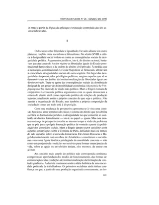 NOVOS ESTUDOS N° 26 - MARÇO DE 1990

se então a partir da lógica da aplicação e execução controlada das leis assim estabelecidas.
II

O discurso sobre liberdade e igualdade é levado adiante em outro
plano no conflito entre socialismo e liberalismo. No século XVIII, a crítica à desigualdade social voltou-se contra as conseqüências sociais da desigualdade política. Argumentos jurídicos, isto é, do direito racional, bastavam para reclamar do Ancien régime as liberdades iguais do Estado constitucional democrático e da ordem do direito civil privado. À medida que
a monarquia constitucional e o Code Napoléon se firmavam, afloravam
à consciência desigualdades sociais de outra espécie. Em lugar das desigualdades impostas pelos privilégios políticos, surgiam aquelas que só se
desenvolveram no âmbito da institucionalização de liberdades iguais no
direito privado. Trata-se agora das conseqüências sociais da distribuição
desigual de um poder de disponibilidade econômica (ökonomische Verfügungsmacht) exercido de modo não-político. Marx e Engels tomam de
empréstimo à economia política argumentos com os quais denunciam a
ordem do direito civil como expressão jurídica de relações de produção
injustas, ampliando assim o próprio conceito do que seja o político. Não
apenas a organização do Estado, mas também a própria composição da
sociedade como um todo está à disposição.
Com essa mudança de perspectiva apresenta-se à vista uma conexão funcional entre estrutura de classe e sistema do direito que possibilita
a crítica ao formalismo jurídico, à desigualdade no que concerne ao conteúdo de direitos formalmente — isto é, no papel — iguais. Mas essa mesma mudança de perspectiva oculta ao mesmo tempo a visão do problema
que se põe para a própria formação política de vontade a partir da politização dos conteúdos sociais. Marx e Engels deram-se por satisfeitos com
algumas observações sobre a Comuna de Paris, deixando mais ou menos
de lado questões sobre a teoria da democracia. Eles leram Rousseau e Hegel demasiadamente com os olhos de Aristóteles e conceberam o socialismo como uma figura histórica privilegiada da moralidade concreta — não
como um conjunto de condições necessárias para formas emancipadas de
vida, sobre as quais os envolvidos teriam, eles mesmos, de entrar em
acordo.
Ao conceito mais amplo do político não correspondia nenhuma
compreensão aprofundada dos modos de funcionamento, das formas de
comunicação e das condições de institucionalização da formação da vontade igualitária. A diretriz continuou sendo a idéia holística de uma sociedade politizada de trabalhadores. Os primeiros socialistas ainda tinham confiança em que, a partir de uma produção organizada corretamente, as for105

 