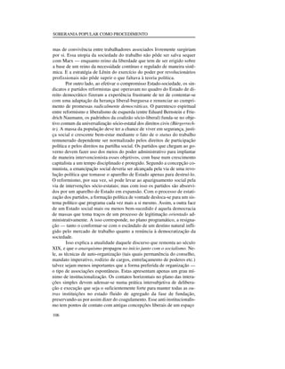SOBERANIA POPULAR COMO PROCEDIMENTO

mas de convivência entre trabalhadores associados livremente surgiriam
por si. Essa utopia da sociedade do trabalho não pôde ser salva sequer
com Marx — enquanto reino da liberdade que tem de ser erigido sobre
a base de um reino da necessidade contínuo e regulado de maneira sistêmica. E a estratégia de Lênin do exercício do poder por revolucionários
profissionais não pôde suprir o que faltava à teoria política.
Por outro lado, ao efetivar o compromisso Estado-sociedade, os sindicatos e partidos reformistas que operavam no quadro do Estado de direito democrático fizeram a experiência frustrante de ter de contentar-se
com uma adaptação da herança liberal-burguesa e renunciar ao cumprimento de promessas radicalmente democráticas. O parentesco espiritual
entre reformismo e liberalismo de esquerda (entre Eduard Bernstein e Friedrich Naumann, os padrinhos da coalizão sócio-liberal) funda-se no objetivo comum da universalização sócio-estatal dos direitos civis (Bürgerrechte). A massa da população deve ter a chance de viver em segurança, justiça social e crescente bem-estar mediante o fato de o status do trabalho
remunerado dependente ser normalizado pelos direitos de participação
política e pelos direitos na partilha social. Os partidos que chegam ao governo devem fazer uso dos meios do poder administrativo para implantar
de maneira intervencionista esses objetivos, com base num crescimento
capitalista a um tempo disciplinado e protegido. Segundo a concepção comunista, a emancipação social deveria ser alcançada pela via de uma revolução política que tomasse o aparelho de Estado apenas para destruí-lo.
O reformismo, por sua vez, só pode levar ao apaziguamento social pela
via de intervenções sócio-estatais; mas com isso os partidos são absorvidos por um aparelho de Estado em expansão. Com o processo de estatização dos partidos, a formação política de vontade desloca-se para um sistema político que programa cada vez mais a si mesmo. Assim, a outra face
de um Estado social mais ou menos bem-sucedido é aquela democracia
de massas que toma traços de um processo de legitimação orientado administrativamente. A isso corresponde, no plano programático, a resignação — tanto o conformar-se com o escândalo de um destino natural infligido pelo mercado de trabalho quanto a renúncia à democratização da
sociedade.
Isso explica a atualidade daquele discurso que remonta ao século
XIX, e que o anarquismo propagou no início junto com o socialismo. Nele, as técnicas de auto-organização (tais quais permanência do conselho,
mandato imperativo, rodízio de cargos, entrelaçamento de poderes etc.)
talvez sejam menos importantes que a forma preferida de organização —
o tipo de associações espontâneas. Estas apresentam apenas um grau mínimo de institucionalização. Os contatos horizontais no plano das interações simples devem adensar-se numa prática intersubjetiva de deliberação e execução que seja o suficientemente forte para manter todas as outras instituições no estado fluido de agregado da fase de fundação,
preservando-as por assim dizer do coagulamento. Esse anti-institucionalismo tem pontos de contato com antigas concepções liberais de um espaço
106

 