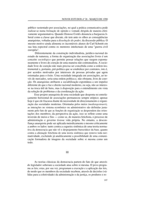 NOVOS ESTUDOS nº 26 - MARÇO DE 1990

público sustentado por associações, no qual a prática comunicativa pode
realizar-se numa formação de opinião e vontade dirigida de maneira efetivamente argumentativa. Quando Donoso Cortês denuncia a burguesia liberal como a classe que discute, ele tem ante os olhos as conseqüências
anarquistas, voltadas para a dissolução do poder, da discussão pública. O
mesmo motivo ainda alimenta os incontáveis alunos de Carl Schmitt em
sua luta espectral contra os mentores intelectuais de uma "guerra civil
européia".
Diferentemente da construção individualista, jurídico-racional do
estado de natureza, a forma de organização das associações livres é um
conceito sociológico que permite pensar relações que surgem espontaneamente e livres de coerção de uma maneira não contratualista. A sociedade livre de coerção não mais precisa ser concebida como a ordem instrumental e, portanto, pré-política que se estabelece por contratos, isto é,
por acordos motivados por interesses de pessoas privadas que agem
orientadas para o êxito. Uma sociedade integrada em associações, ao invés de mercados, seria uma ordem política e, não obstante, livre de coerção. Os anarquistas atribuem a sociabilização espontânea a um impulso
diferente do que o faz o direito racional moderno, ou seja, não ao interesse na troca útil de bens, mas à disposição para o entendimento em vista
da solução de problemas e da coordenação da ação.
Esse projeto anarquista de uma sociedade que desponta no entrelaçamento horizontal de associações permaneceu sempre utópico; apenas
hoje é que ele fracassa diante da necessidade de direcionamento e organização das sociedades modernas. Orientadas pelos meios (mediengesteuert),
as interações no sistema econômico ou administrativo são definidas justamente pelo fato de que as funções de organização se desprendem das orientações dos membros; da perspectiva da ação, isso se reflete como uma
inversão de meios e fins — como se, de maneira fetichista, o processo de
administração e governo tivesse vida própria. No entanto, a desconfiança anarquista pode ser aplicada metodicamente e mesmo criticamente
a ambos os lados: tanto contra a cegueira sistêmica de uma teoria normativa da democracia que não vê o despojamento burocrático da base, quanto
contra a alienação fetichista de uma teoria sistêmica que remove toda normatividade, excluindo já analiticamente a possibilidade de uma comunicação formadora de imagens da sociedade sobre si mesma como um
todo.
III
As teorias clássicas da democracia partem do fato de que através
do legislador soberano a sociedade atua sobre si mesma. O povo programa as leis; estas, por sua vez, programam a execução e a aplicação das leis,
de modo que os membros da sociedade recebem, através de decisões (válidas para a coletividade) da administração e da justiça, os produtos e re107

 