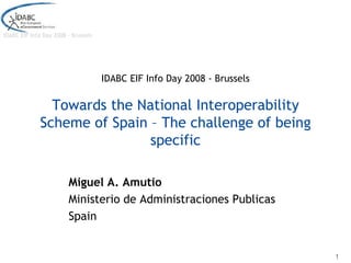 IDABC EIF Info Day 2008 - Brussels




                                     IDABC EIF Info Day 2008 - Brussels

                Towards the National Interoperability
              Scheme of Spain – The challenge of being
                              specific

                        Miguel A. Amutio
                        Ministerio de Administraciones Publicas
                        Spain


                                                                          1
 