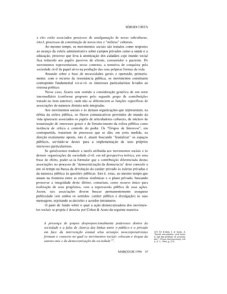 SÉRGIO COSTA

a eles estão associados processos de amalgamação de novas subculturas,
isto é, processos de constituição de novos etos e "milieus" culturais.
Ao mesmo tempo, os movimentos sociais são tratados como respostas
ao avanço da esfera administrativa sobre campos privados como a saúde e a
educação, processo que leva à atomização dos cidadãos cujo mundo social
fica reduzido aos papéis passivos de cliente, consumidor e paciente. Os
movimentos representariam, nesse contexto, a tentativa de conquista pela
sociedade civil de papel ativo na produção das suas próprias formas de vida.
Atuando sobre a base de necessidades gerais e operando, primariamente, com o recurso da ressonância pública, os movimentos constituem
contraponto fundamental vis-à-vis os interesses particularistas levados ao
sistema político.
Nesse caso, ficaria sem sentido a consideração genérica de um setor
intermediário (conforme proposto pelo segundo grupo de contribuições
tratado no item anterior), onde não se diferenciem as funções específicas de
associações de natureza distinta nele integradas.
Aos movimentos sociais e às demais organizações que representam, na
órbita da esfera pública, os fluxos comunicativos provindos do mundo da
vida aparecem associados os papéis de articuladores culturais, de núcleos de
tematização de interesses gerais e de fortalecimento da esfera pública como
instância de crítica e controle do poder. Os "Grupos de Interesse", em
contrapartida, tratariam de processos que se dão, em certa medida, na
direção exatamente oposta, isto é, atuam buscando "feudalizar" os espaços
públicos, servindo-se destes para a implementação de seus próprios
interesses particularistas.
Se quiséssemos traduzir a tarefa atribuída aos movimentos sociais e às
demais organizações da sociedade civil, em tal perspectiva teórica, em uma
frase de efeito, poder-se-ia formular que a contribuição diferenciada destas
associações no processo de "democratização da democracia" deve consistir a
um só tempo na busca da devolução do caráter privado às esferas privadas e
da natureza pública às questões públicas. Isto é, estas, ao mesmo tempo que
atuam na fronteira entre as esferas sistêmicas e o plano privado, buscando
preservar a integridade deste último, contariam, como recurso único para
realização de seus propósitos, com a repercussão pública de suas ações.
Assim, tais associações devem buscar permanentemente assegurar
publicidade (em ambos os sentidos: caráter público e divulgação) às suas
mensagens, rejeitando as decisões e acordos intramuros.
O pano de fundo sobre o qual a ação democratizadora dos movimentos sociais se projeta é descrita por Cohen & Arato da seguinte maneira:

A presença de grupos desproporcionalmente poderosos dentro da
sociedade e a falta de clareza das linhas entre o público e o privado
em face da intervenção estatal e/ou arranjos neocorporativistas
formam o contexto no qual os movimentos sociais colocam o slogan da
autono-mia e da democratização da sociedade 23.
MARÇO DE 1994

47

(23) Cf. Cohen, J. & Arato, A.
"Social movements, civil society and the problem of sovereignity". Praxis Internacional, vol.
4, nº 3, 1984, p. 275.

 