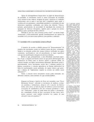 ESFERA PÚBLICA, REDESCOBERTA DA SOCIEDADE CIVIL E MOVIMENTOS SOCIAIS NO BRASIL

Apesar de desempenharem função-chave no papel de democratização
da sociedade, os movimentos sociais (e outras associações da sociedade
civil) mostrar-se-iam, todavia, incapazes de gerar e preservar as condições
institucionais sem as quais a sua ação não é imaginável, quais sejam, a
existência de um parlamento, a pluralidade partidária e os princípios de uma
democracia majoritária combinados com defesa das minorias. Trata-se,
portanto, genericamente, da necessidade de reprodução das estruturas de
agregação de interesses divergentes, suportes para a geração de normas
políticas e para a produção de bens coletivos.
Defende-se, por isso, uma estratégia política dual24, ao mesmo tempo
institucional e extra-institucional, apoiada simultaneamente nos sujeitos da
sociedade civil e em outros atores políticos como partidos e sindicatos.

3. A sociedade civil e os movimentos sociais no Brasil

A tentativa de reverter o aludido processo de "desencantamento" da
temática dos movimentos sociais na América Latina não deve, certamente,
fundar-se na absorção acrítica dos avanços teóricos verificados em outros
continentes, sacrificando-se, com tal procedimento, os traços específicos
com que tais manifestações emergem em universos distintos.
Refere-se aqui, principalmente, a uma dificuldade conceitual específica. É que a categoria movimento social, em que pesem diferenciações não
desprezíveis na forma como os diversos autores a utilizam, define, no
contexto europeu, um objeto razoavelmente delimitado. Movimento social e,
particularmente, novos movimentos sociais não é sinônimo genérico de
práticas associativas; o conceito apresenta-se na Europa indissociável da
idéia de transformações sociais profundas, do sujeito coletivo que persegue o objetivo de "implementar, impedir ou reverter um câmbio social
substantivo"25 .
Assim, o conceito novos movimentos sociais acaba nomeando, nos
diferentes contextos, atores distintos. É o que assinala Gabbert:

Enquanto na Europa e América do Norte são entendidos como "Novos
Movimentos Sociais", sobretudo os movimentos de mulheres, ecológicos, pacifistas e antinucleares, abriga-se sob o conceito, na América
Latina, entre outros, ao lado de grupos de mulheres e preservacionistas,
associações de trabalhadores fora das estruturas partidárias e sindicais "tradicionais", grupos de ajuda mútua dos pobres e desempregados, comunidades eclesiais de base, associações de base étnica, movimentos regionais, como também iniciativas nos campos de uma
educação e uma arte populares 26.

48

NOVOS ESTUDOS N.° 38

(24) É interessante constatar
que, a partir dessa idéia de
dual politics, Habermas revê,
implicitamente, a sua classificação dos movimentos sociais
apresentada na sua "Teoria da
Ação Comunicativa" (Habermas, J. Theorie des kommunikativen Handelns. Frankfurt
a.M.: Campus, 1981, pp. 575
ss.). Naquele trabalho Habermas diferenciava os vários movimentos sociais entre ofensivos e defensivos. O movimento feminista, na sua luta contra
a ordem patriarcal, seria o único movimento propriamente
ofensivo, no sentido de que
busca o aprofundamento das
transformações sociais e da
continuidade da modernidade.
Todos os outros movimentos,
como o movimento pacifista, o
ecologista etc., caracterizarse-iam
por
seu
caráter
defensivo, isto é, eles visam
preservar for-mas de vida
tradicionais ou recusam a
integração
social.
Agora,
adaptando a noção de dual
politics de Cohen & Arato,
Habermas identifica os movimentos sociais — em seu conjunto — como atores tipicamente "duais", que adotam uma
orientação política dupla, a saber, simultaneamente, ofensiva
e defensiva. Ipsisverbis: "'Ofensivamente', eles [os movimentos sociais] tentam colocar questões de relevância para o conjunto da sociedade, [...] buscam
interpretar valores de novas
maneiras e mobilizar-se pelas
boas causas, denunciando as
más, [além de] exercerem pressão sobre o Parlamento, a Justiça e os governos em favor de
determinadas políticas. 'Defensivamente', eles tentam preservar as estruturas associativas e
da esfera pública e produzir
contra-instituições e esferas públicas alternativas. Buscam ainda consolidar novas identidades coletivas e ganhar novos
terrenos na forma de direitos
ampliados e instituições reformadas" (Habermas, J. Faktizität und Geltung, op. cit., p.
447s.).
(25) Raschke, J. "Zum Begriff
der sozialen Bewegungen" [Sobre o conceito movimentos sociais]. In: Roth, R. & Rucht, D.,
orgs. Neue soziale Bewegungen
in der Bundesrepublik Deutschland. Frankfurt a.M.: Campus, 1987, p. 21.
(26) Gabbert, W. "Neue (?) soziale in Lateinamerika — einige vorläufige Überlegungen"
[Novos (?) movimentos sociais
na América Latina — Algumas
reflexões preliminares]. Berlim,
1990, paper inédito, p. 1.

 