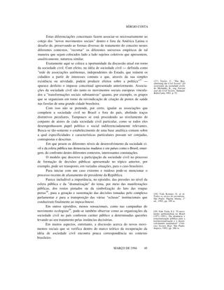 SÉRGIO COSTA

Estas diferenciações conceituais fazem associar-se necessariamente ao
cotejo dos "novos movimentos sociais" dentro e fora da América Latina o
desafio de, preservando as formas diversas de tratamento do conceito nestes
diferentes contextos, "recortar" os diferentes universos empíricos de tal
maneira que sejam colocados lado a lado sujeitos coletivos que apresentem,
analiticamente, natureza similar.
Exatamente aqui se coloca a oportunidade da discussão atual em torno
da sociedade civil. Com efeito, na idéia de sociedade civil — definida como
"rede de associações autônomas, independentes do Estado, que reúnem os
cidadãos a partir de interesses comuns e que, através da sua simples
existência ou atividade, podem produzir efeitos sobre a política"27 —
aparece desfeito o impasse conceitual apresentado anteriormente. Associações da sociedade civil são tanto os movimentos sociais europeus vinculados a "transformações sociais substantivas" quanto, por exemplo, os grupos
que se organizam em torno da reivindicação de criação de postos de saúde
nas favelas de uma grande cidade brasileira.
Com isso não se pretende, por certo, igualar as associações que
compõem a sociedade civil no Brasil e fora do país, abolindo traços
distintivos peculiares. Tampouco se está procedendo ao nivelamento do
conjunto de atores de cada sociedade civil particular, como se todos eles
desempenhassem papel político e social indiferenciadamente relevantes.
Busca-se tão-somente o estabelecimento de uma base analítica comum sobre
a qual especificidades e características particulares possam ser cotejadas,
contrapostas e descritas.
Em que pesem os diferentes níveis de desenvolvimento da sociedade civil e da esfera pública nas democracias maduras e em países como o Brasil, emergem, do confronto destes diferentes contextos, interessantes constatações.
O modelo que descreve a participação da sociedade civil no processo
de formação de decisões públicas apresentado no tópico anterior, por
exemplo, pode ser transposto, em variadas situações, para o caso brasileiro.
Para iniciar com um caso extremo e ruidoso pode-se mencionar o
processo recente de afastamento do presidente da República.
Parece ineludível a importância, no episódio, das pressões no nível da
esfera pública e da "dramatização" do tema, por meio das manifestações
públicas, dos rostos pintados ou da simbolização do luto das roupas
pretas28, para a geração e sustentação das decisões tomadas pelo complexo
parlamentar e para a transposição das várias "eclusas" institucionais que
conduziram finalmente ao impeachment.
Em outros episódios, menos sensacionais, como nas campanhas do
movimento ecologista29, pode-se também observar como as organizações da
sociedade civil no país conferem caráter público a determinadas questões
levando ao seu tratamento pelas instâncias decisórias.
Em muitos aspectos, entretanto, a discussão acerca do novos movimentos sociais que se verifica dentro do marco teórico da recuperação da
idéia de sociedade civil encontra pouca correspondência no contexto
brasileiro.
MARÇO DE 1994

49

(27) Taylor, C. "Die Beschwörung der Civil Society" [O
exorcismo da sociedade civil].
In: Michalski, K., org. Europa
und die Civil Society. Stuttgart:
Klett-Cotta, 1991, p. 52.

(28) Vide Krieger, G. et al.
Todos os sócios do presidente.
São Paulo: Página Aberta, 2 a
ed., 1992, pp. 189 ss.

(29) Vide Viola, E.J. "O movimento ambientalista no Brasil
(1971-1991): Da denúncia e
conscientização pública para a
institucionalização e o desenvolvimento sustentável". Ciências Sociais Hoje. São Paulo:
Anpocs, 1992, pp. 266 ss.

 