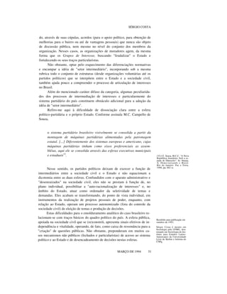 SÉRGIO COSTA

do, através de suas cúpulas, acordos (para o apoio político, para obtenção de
melhorias para o bairro ou até de vantagens pessoais) que nunca são objeto
de discussão pública, nem mesmo no nível do conjunto dos membros da
organização. Nesses casos, as organizações de moradores agem, da mesma
forma que os Grupos de Interesse, buscando "feudalizar" o Estado e
fortalecendo os seus traços particularistas.
Não obstante, optar pelo esquecimento das diferenciações normativas
e encampar a idéia de "setor intermediário", incorporando sob a mesma
rubrica todo o conjunto de estruturas (desde organizações voluntárias até os
partidos políticos) que se interpõem entre o Estado e a sociedade civil,
também ajuda pouco a compreender o processo de articulação de interesses
no Brasil.
Além do mencionado caráter difuso da categoria, algumas peculiaridades dos processos de intermediação de interesses e particularmente do
sistema partidário do país constituem obstáculo adicional para a adoção da
idéia de "setor intermediário".
Refiro-me aqui à dificuldade de dissociação clara entre a esfera
político-partidária e o próprio Estado. Conforme assinala M.C. Campello de
Souza,

o sistema partidário brasileiro visivelmente se consolida a partir da
montagem de máquinas partidárias alimentadas pela patronagem
estatal. [...] Diferentemente dos sistemas europeus e americano, cujas
máquinas partidárias tinham como eixos preferenciais as assembléias, aqui ele se consolida através das esferas executivas municipais
e estaduais33.

Nesse sentido, os partidos políticos deixam de exercer a função de
intermediários entre a sociedade civil e o Estado e não equacionam a
dicotomia entre as duas esferas. Confundidos com o aparato administrativo e
"desenraizados" na sociedade civil, eles não se prestam à função de, no
plano individual, possibilitar a "auto-racionalização de interesses" e, no
âmbito do Estado, atuar como ordenador da seletividade de temas e
demandas. Eles acabam se transformando, do ponto de vista individual, em
instrumentos da realização de projetos pessoais de poder, enquanto, com
relação ao Estado, operam um processo autonomizado (fora do controle da
sociedade civil) de eleição de temas e produção de decisões.
Estas dificuldades para o emolduramento analítico do caso brasileiro relacionam-se com traços básicos do quadro político do país. A esfera pública,
apoiada na sociedade civil que se (re)constrói, apresenta sinais efetivos de independência e vitalidade, operando, de fato, como caixa de ressonância para a
"criação" de questões públicas. Não obstante, preponderam em muitos casos mecanismos não públicos (fechados e particularistas) de acesso ao sistema
político e ao Estado e de desencadeamento de decisões nestas esferas.
MARÇO DE 1994

51

(33) Cf. Souza, M.C.C. "A Nova
República brasileira: Sob a espada de Dâmocles". In: Stepan,
A. Democratizando o Brasil,
Rio de Janeiro: Paz e Terra,
1988, pp. 602 ss.

Recebido para publicação em
outubro de 1993.
Sérgio Costa é mestre em
Sociologia pela UFMG, doutorando em Sociologia do Instituto para Estudos LatinoAmericanos da Universidade
Livre de Berlim e bolsista do
CNPq.

 