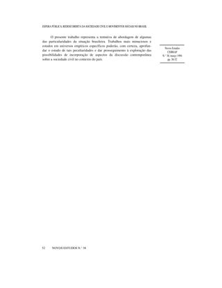 ESFERA PÚBLICA, REDESCOBERTA DA SOCIEDADE CIVIL E MOVIMENTOS SOCIAIS NO BRASIL

O presente trabalho representa a tentativa de abordagem de algumas
das particularidades da situação brasileira. Trabalhos mais minuciosos e
estudos em universos empíricos específicos poderão, com certeza, aprofundar o estudo de tais peculiaridades e dar prosseguimento à exploração das
possibilidades de incorporação de aspectos da discussão contemporânea
sobre a sociedade civil no contexto do país.

52

NOVOS ESTUDOS N.° 38

Novos Estudos
CEBRAP
N.° 38, março 1994
pp. 38-52

 