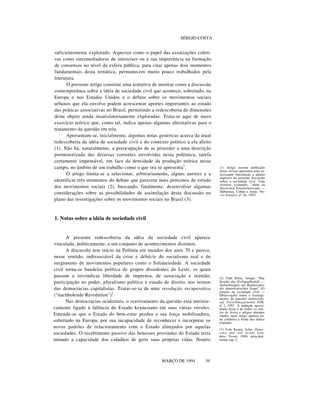 SÉRGIO COSTA

suficientemente explorado. Aspectos como o papel das associações coletivas como intermediadoras de interesses ou a sua importância na formação
de consensos no nível da esfera pública, para citar apenas dois momentos
fundamentais desta temática, permanecem muito pouco trabalhados pela
literatura.
O presente artigo constitui uma tentativa de mostrar como a discussão
contemporânea sobre a idéia de sociedade civil que acontece, sobretudo, na
Europa e nos Estados Unidos e o debate sobre os movimentos sociais
urbanos que ela envolve podem acrescentar aportes importantes ao estudo
das práticas associativas no Brasil, permitindo a redescoberta de dimensões
deste objeto ainda insatisfatoriamente exploradas. Trata-se aqui de mero
exercício teórico que, como tal, indica apenas algumas alternativas para o
tratamento da questão em tela.
Apresentam-se, inicialmente, algumas notas genéricas acerca da atual
redescoberta da idéia de sociedade civil e do contexto político a ela afeito
(1). Não há, naturalmente, a preocupação de se proceder a uma descrição
pormenorizada das diversas correntes envolvidas nesta polêmica, tarefa
certamente impensável, em face da densidade da produção teórica nesse
campo, no âmbito de um trabalho como o que ora se apresenta 1 .
O artigo limita-se a selecionar, arbitrariamente, alguns autores e a
identificar três momentos do debate que parecem mais próximos do estudo
dos movimentos sociais (2), buscando, finalmente, desenvolver algumas
considerações sobre as possibilidades de assimilação desta discussão no
plano das investigações sobre os movimentos sociais no Brasil (3).

(1) Artigo recente publicado
nesta revista apresenta uma interessante introdução a alguns
aspectos da presente discussão
sobre a sociedade civil. Vide
Avritzer, Leonardo. "Além da
dicotomia Estado/mercado —
Habermas, Cohen e Arato. Novos Estudos, nº 36, 1993.

1. Notas sobre a idéia de sociedade civil
A presente redescoberta da idéia da sociedade civil aparece
vinculada, politicamente, a um conjunto de acontecimentos distintos.
A discussão tem início na Polônia em meados dos anos 70 e parece,
nesse sentido, indissociável da crise e débâcle do socialismo real e do
surgimento de movimentos populares como o Solidariedade. A sociedade
civil torna-se bandeira política de grupos dissidentes do Leste, os quais
passam a reivindicar liberdade de imprensa, de associação e reunião,
participação no poder, pluralismo político e estado de direito, nos termos
das democracias capitalistas. Tratar-se-ia de uma revolução recuperativa
("nachholende Revolution")2 .
Nas democracias ocidentais, o reavivamento da questão está intrinsecamente ligado à falência do Estado keynesiano em suas várias versões.
Entende-se que o Estado do bem-estar perdeu a sua força mobilizadora,
sobretudo na Europa, por sua incapacidade de reconhecer e incorporar os
novos padrões de relacionamento com o Estado almejados por aquelas
sociedades. O recebimento passivo das benesses provindas do Estado teria
minado a capacidade dos cidadãos de gerir suas próprias vidas. Noutro
nnnn n
MARÇO DE 1994

39

(2) Vide Klein, Ansgar. "Das
Projekt der Zivilgesellschaft —
Anmerkungen zur Renaissance
der demokratischen Frage" [O
projeto da sociedade civil —
Observações sobre o ressurgimento da questão democrática]. Forschungsjournal NSB,
nº l, 1991. A tradução aproximada deste e de todos os títulos de livros e artigos alemães
citados neste artigo aparece entre colchetes à frente dos títulos
originais.
(3) Vide Keane, John. Democracy and civil society. Londres: Verso, 1988, principalmente cap. I.

 