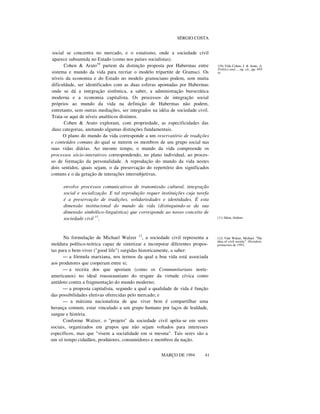 SÉRGIO COSTA

social se concentra no mercado, e o estatismo, onde a sociedade civil
aparece subsumida no Estado (como nos países socialistas).
Cohen & Arato10 partem da distinção proposta por Habermas entre
sistema e mundo da vida para recriar o modelo tripartite de Gramsci. Os
níveis da economia e do Estado no modelo gramsciano podem, sem muita
dificuldade, ser identificados com as duas esferas apontadas por Habermas
onde se dá a integração sistêmica, a saber, a administração burocrática
moderna e a economia capitalista. Os processos de integração social
próprios ao mundo da vida na definição de Habermas não podem,
entretanto, sem outras mediações, ser integrados na idéia de sociedade civil.
Trata-se aqui de níveis analíticos distintos.
Cohen & Arato exploram, com propriedade, as especificidades das
duas categorias, anotando algumas distinções fundamentais.
O plano do mundo da vida corresponde a um reservatório de tradições
e conteúdos comuns do qual se nutrem os membros de um grupo social nas
suas vidas diárias. Ao mesmo tempo, o mundo da vida compreende os
processos sócio-interativos correspondendo, no plano individual, ao processo de formação da personalidade. A reprodução do mundo da vida nestes
dois sentidos, quais sejam, o da preservação do repertório dos significados
comuns e o da geração de interações intersubjetivas,
envolve processos comunicativos de transmissão cultural, integração
social e socialização. E tal reprodução requer instituições cuja tarefa
é a preservação de tradições, solidariedades e identidades. É esta
dimensão institucional do mundo da vida (distinguindo-se da sua
dimensão simbólico-linguística) que corresponde ao nosso conceito de
sociedade civil 11.

Na formulação de Michael Walzer 12, a sociedade civil representa a
moldura político-teórica capaz de sintetizar e incorporar diferentes propostas para o bem-viver ("good life") surgidas historicamente, a saber:
— a fórmula marxiana, nos termos da qual a boa vida está associada
aos produtores que cooperam entre si;
— a receita dos que apostam (como os Communitarians norteamericanos) no ideal rousseauniano do resgate da virtude cívica como
antídoto contra a fragmentação do mundo moderno;
— a proposta capitalista, segundo a qual a qualidade de vida é função
das possibilidades eletivas oferecidas pelo mercado; e
— a máxima nacionalista de que viver bem é compartilhar uma
herança comum, estar vinculado a um grupo humano por laços de lealdade,
sangue e história.
Conforme Walzer, o "projeto" da sociedade civil apóia-se em seres
sociais, organizados em grupos que não sejam voltados para interesses
específicos, mas que "visem a socialidade em si mesma". Tais seres são a
um só tempo cidadãos, produtores, consumidores e membros da nação.
MARÇO DE 1994

41

(10) Vide Cohen, J. & Arato, A.
Politics and..., op. cit., pp. 495
SS.

(11) Idem, ibidem.

(12) Vide Walzer, Michael. "The
idea of civil society". Dissident,
primavera de 1991.

 