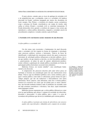 ESFERA PÚBLICA, REDESCOBERTA DA SOCIEDADE CIVIL E MOVIMENTOS SOCIAIS NO BRASIL

O autor adverte, contudo, para os riscos da apologia da sociedade civil
e do antipoliticismo que a acompanha, como se a sociedade civil pudesse
prescindir do Estado, conforme propagado por muitos dos dissidentes do
Leste europeu. Para Walzer, a existência de relações sociais assimétricas
exige a presença do Estado, concebendo-se um campo de tensões onde
ambas as esferas (Estado e sociedade civil) se controlam mutuamente. O
Estado democrático deve garantir a existência de espaços e teias sociais que
reproduzem a cultura política democrática, enquanto a sociedade através de
procedimentos complexos e variados controla a ação do Estado.

2. Sociedade civil e movimentos sociais: momentos de uma discussão

A esfera pública e a sociedade civil

Um dos temas mais recorrentes e fundamentais da atual discussão
sobre a sociedade civil diz respeito às formas de integração e articulação
entre processos políticos verticais e horizontais. Trata-se da busca de
identificação e explicitação dos mecanismos através dos quais os processos
horizontais de articulação política influenciam as decisões públicas, isto é,
em que medida e de que maneira as decisões, no nível das políticas públicas
e, genericamente, no plano da ação do aparato administrativo-jurídicoestatal, refletem a aglutinação da vontade pública consolidada em formas de
participação política horizontais (associativismo voluntário).
Habermas fornece, em recente trabalho13, uma contribuição fundamental a esta discussão.
A compreensão dos processos descritos pelo autor talvez possa ser
facilitada se levarmos em consideração quem são seus interlocutores nesse
debate. Trata-se aqui da infindável polêmica com a teoria sistêmica, para a
qual o sistema político, como todos os subsistemas, possui formas de ação e
códigos próprios, que não são traduzíveis e intercambiáveis com outros
subsistemas. Nesse contexto, cada subsistema, entre eles o sistema político,
mostrar-se-ia insensível aos custos que ele produz para os outros subsistemas, não havendo nenhuma instância onde os problemas da sociedade como
um todo assumam consistência e relevância, vale dizer, sejam tematizados
numa linguagem comum.
Habermas procura argumentar que a esfera pública diferencia-se como
nível no qual problemas que afetam o conjunto da sociedade são absorvidos,
discutidos e processados. A esfera pública, para o autor, é a caixa de
ressonância dos problemas que devem ser trabalhados pelo sistema político.

A esfera pública é portanto um sistema de advertência com sensores
agudos não especializados e difundidos pelo conjunto da sociedade.
n
42

NOVOS ESTUDOS N.° 38

(13) Habermas, J. Fakzität und
Geltung. Beilträge zur Diskurstheorie des Rechts und des demokratischen Rechtsstaals [Facticidade e validade. Contribuições para a teoria do discurso
do direito e do estado constitucional democrático]. Frankfurt
a.M.: Suhrkamp, principalmente pp. 430 ss.

 