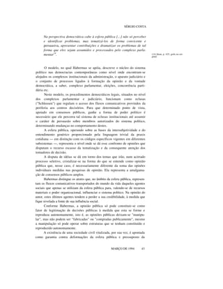 SÉRGIO COSTA

Na perspectiva democrática cabe à esfera pública [...] não só perceber
e identificar problemas, mas tematizá-los de forma convicente e
persuasiva, apresentar contribuições e dramatizar os problemas de tal
forma que eles sejam assumidos e processados pelo complexo parlamentar14.

O modelo, no qual Habermas se apóia, descreve o núcleo do sistema
político nas democracias contemporâneas como nível onde encontram-se
alojados os complexos institucionais da administração, o aparato judiciário e
o conjunto de processos ligados à formação da opinião e da vontade
democrática, a saber, complexo parlamentar, eleições, concorrência partidária etc.
Neste modelo, os procedimentos democráticos legais, situados no nível
dos complexos parlamentar e judiciário, funcionam como eclusas
("Schleusen") que regulam o acesso dos fluxos comunicativos provindos da
periferia aos centros decisórios. Para que determinado ponto de vista,
apoiado em consensos públicos, ganhe a forma de poder político é
necessário que ele percorra tal sistema de eclusas institucionais até assumir
o caráter de persuasão sobre membros autorizados do sistema político,
determinando mudanças no comportamento destes.
A esfera pública, operando sobre as bases da intersubjetividade e do
entendimento genérico proporcionado pela linguagem trivial da praxis
cotidiana — em distinção com os códigos específicos vigentes em diferentes
subsistemas —, representa o nível onde se dá esse confronto de opiniões que
disputam o recurso escasso da tematização e da consequente atenção dos
tomadores de decisão.
A disputa de idéias se dá em torno dos temas que irão, num acirrado
processo seletivo, cristalizar-se na forma do que se entende como opinião
pública que, nesse caso, é necessariamente diferente da soma das opinões
individuais medidas nas pesquisas de opinião. Ela representa a amalgamação de consensos públicos amplos.
Habermas distingue os atores que, no âmbito da esfera pública, representam os fluxos comunicativos transportados do mundo da vida daqueles agentes
sociais que apenas se utilizam da esfera pública para, valendo-se de recursos
materiais e poder organizacional, influenciar o sistema político. Na opinião do
autor, estes últimos agentes tendem a perder a sua credibilidade, à medida que
fique revelada a fonte de sua influência social.
Conforme Habermas, a opinião pública só pode constituir-se como
fator de legitimação de decisões públicas à medida que esta se forme e
reproduza autonomamente, isto é, as opiniões públicas deixam-se "manipular", mas não podem ser "fabricadas" ou "compradas publicamente", mesmo
a manipulação só pode operar sobre estruturas que se tenham constituído e
reproduzido autonomamente.
A existência de uma sociedade civil vitalizada, por sua vez, é apontada
como garantia contra deformações da esfera pública e pressuposto da
nnnnnn
MARÇO DE 1994

43

(14) Idem, p. 435, grifo no original.

 