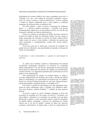 ESFERA PÚBLICA, REDESCOBERTA DA SOCIEDADE CIVIL E MOVIMENTOS SOCIAIS NO BRASIL

legitimidade dos consensos públicos que sejam consolidados nesse nível. A
sociedade civil, com o seu conjunto de associações voluntárias, independentes do sistema econômico e político-administrativo15, absorve, condensa
e conduz de maneira amplificada para a esfera pública os problemas
emergentes nas esferas privadas, no mundo da vida.
Via esfera pública — onde se verifica a tematização de "problemas
gerais" — e processos políticos horizontais, a sociedade civil procura
permanentemente impedir que o sistema político restrinja o seu raio de ação
às questões vinculados aos interesses particularistas.
Tratar-se-ia, portanto, da promoção do câmbio dos temas, mesmo na
ausência do câmbio de poder nas instituições estatais. Ou seja, mesmo os
grupos distanciados das estruturas de controle do Estado acabam influenciando, através do acesso à esfera pública, a definição das questões que
serão tematizadas e, consequentemente, tratadas pelo sistema políticoadministrativo.
É por essa razão que se afirma que a discussão da sociedade civil
propõe um novo liberalismo cuja especificidade é exatamente a limitação do
Estado via esfera pública.

(15) Um interessante campo
que se abre na discussão da
esfera pública é aquele no qual
se dá a comparação entre os
processos histórico-políticos de
formação das sociedades civis
nas democracias ocidentais e o
atual (re)nascimento desta nos
países do Leste europeu. Postula-se que no Ocidente as sociedades civis formam-se em
grande medida em torno do
Estado e do mercado, enquanto no Leste ela estar-se-ia constituindo a partir de baixo, em
oposição ao Estado e no contexto de uma sociedade pósindustrial, o que deslocaria o
seu eixo ordenador para a esfera pública (vide Demirovic,
Alex. "Zivilgesellschaft, Öffentlichkeit und Demokratie" [Sociedade civil, esfera pública e
democracia]. Das Argument, nº
185, 1991).

O pluralismo, a esfera intermediária e a questão da representação de
interesses

As análises das sociedades complexas contemporâneas têm indicado
recentemente modificações substantivas nos processos de socialização
política predominantes16. Os anos 80 são caracterizados de forma geral pela
intensa perda de atratividade dos partidos. Os cidadãos ativos politicamente
estariam trocando o seu engajamento partidário pelo envolvimento em novos
grupos e novas solidariedades.
Esta transformação dos padrões da atividade política, se reflete a
crescente complexificação da sociedade, não resolve a questão das dificuldades de intermediação e de representação de interesses que tal complexificação traz consigo. Continuaria havendo um "gap entre sistemas institucionais de representação e tomada de decisão e a 'sociedade civil'"17 .
Com efeito, a questão da intermediação tem sido amplamente tematizada nas atuais contribuições sobre a sociedade civil, podendo-se identificar nesta literatura, conforme Nullmeier 18, trabalhos de duas naturezas
distintas.
O primeiro conjunto de autores distingue claramente os níveis das
associações da sociedade civil, dos Grupos de Interesse19 (Verbände) e da
esfera pública, conferindo-se às associações da sociedade civil uma lógica
diferenciada e própria. A estas associações caberia o papel de formadoras
da opinião pública, sustentando o processo de constituição da vontade
coletiva que se dá fora do Estado e distante da lógica dos interesses
econômicos particularistas. É própria delas a tarefa de "generalização de
nnnn
44

NOVOS ESTUDOS N.° 38

(16) Vide, por exemplo, Offe,
Claus. "Reflections on the institucional self-transformation of
movement politics: A tentative
stage model". In: Dalton, R.J. &
Kuechler, M., orgs. Challenging
the political order. Nova York:
Oxford, 1990.

(17) Cf. Melucci, Alberto. "The
symbolic challenge of contemporary movements". Social Research, n° 52, 1985, p. 790.
(18) Cf. Nullmeier, Frank. "Zivilgesellschaftlicher Liberalismus — Schattenseiten eines
Trends politischer Theorieentwicklung" [Liberalismo da sociedade civil — Faces obscuras
de uma tendência de desenvolvimento da teoria política]. Forschungsjournal NSB, n° 3, 1991,
pp. 15 ss.
(19) A expressão é utilizada
aqui para identificar aquelas
organizações profissionais ou
semiprofissionalizadas como
sindicatos, organizações empresariais etc., empenhadas na
defesa dos interesses de categorias ou segmentos sociais
particulares.

 